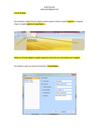 André Rossiter
                                  webrossiter@gmail.com

Link de Rodapé



Para remover a opção link de rodapé na parte superior clique na opção exportar em seguida
clique na opção (opções de exportação...).




Ainda em Link de rodapé na opção (exportar) você terá uma nova janela com 3 opções.



Vou detalhar cada uma de forma ilustrativa. (Propriedades).
 