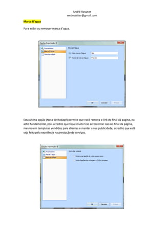 André Rossiter
                                  webrossiter@gmail.com

Marca D’agua

Para exibir ou remover marca d’agua.




Esta ultima opção (Nota de Rodapé) permite que você remova o link do final dá pagina, eu
acho fundamental, pois acredito que fique muito feio acrescentar isso no final da página,
mesmo em templates vendidos para clientes e manter a sua publicidade, acredito que está
seja feita pela excelência na prestação de serviços.
 