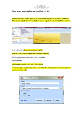 André Rossiter
                                   webrossiter@gmail.com

Exportando o seu projeto para publicar no site


Para exportar o seu projeto clique na aba superior no ícone da tela de pintura, símbolo do
Artisteer, em seguida clique na opção Exportar, em seguida clique na opção Modelo Joomla.




Nesta próxima tela de um nome ao seu template

(IMPORTANTE – não use espaço nem caracteres especiais)

Selecione a pasta a ser salvo o seu arquivo (template)

(exportar como)

opção zipada tem de ser feita pelo FTP do Joomla

enquanto a opção Pasta tem de ser feita pelo FTP do fire FTP ou zipada (importante zipada não
pode ser extensão RAR)
 