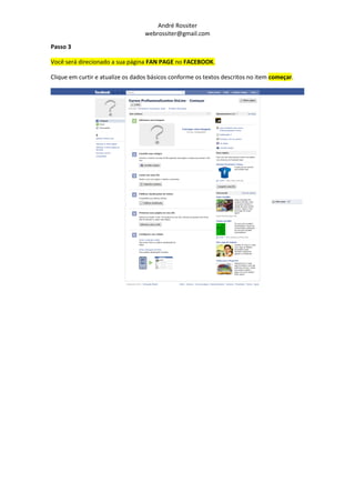 André Rossiter
                                  webrossiter@gmail.com

Passo 3

Você será direcionado a sua página FAN PAGE no FACEBOOK.

Clique em curtir e atualize os dados básicos conforme os textos descritos no item começar.
 