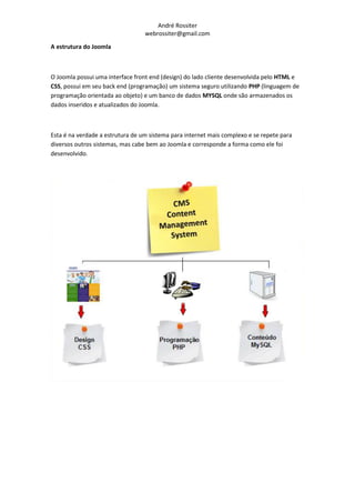 André Rossiter
                                  webrossiter@gmail.com

A estrutura do Joomla



O Joomla possui uma interface front end (design) do lado cliente desenvolvida pelo HTML e
CSS, possui em seu back end (programação) um sistema seguro utilizando PHP (linguagem de
programação orientada ao objeto) e um banco de dados MYSQL onde são armazenados os
dados inseridos e atualizados do Joomla.



Esta é na verdade a estrutura de um sistema para internet mais complexo e se repete para
diversos outros sistemas, mas cabe bem ao Joomla e corresponde a forma como ele foi
desenvolvido.
 