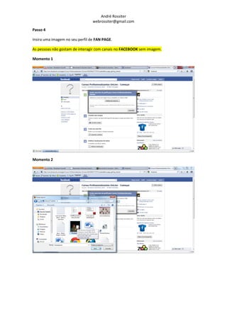 André Rossiter
                                 webrossiter@gmail.com

Passo 4

Insira uma imagem no seu perfil de FAN PAGE.

As pessoas não gostam de interagir com canais no FACEBOOK sem imagem.

Momento 1




Momento 2
 