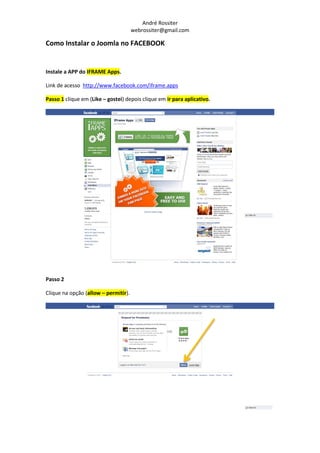 André Rossiter
                                      webrossiter@gmail.com

Como Instalar o Joomla no FACEBOOK


Instale a APP do IFRAME Apps.

Link de acesso http://www.facebook.com/iframe.apps

Passo 1 clique em (Like – gostei) depois clique em ir para aplicativo.




Passo 2

Clique na opção (allow – permitir).
 