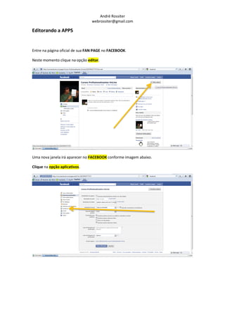 André Rossiter
                                 webrossiter@gmail.com

Editorando a APPS


Entre na página oficial de sua FAN PAGE no FACEBOOK.

Neste momento clique na opção editar.




Uma nova janela irá aparecer no FACEBOOK conforme imagem abaixo.

Clique na opção aplicativos.
 