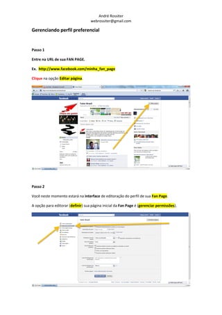 André Rossiter
                                   webrossiter@gmail.com

Gerenciando perfil preferencial


Passo 1

Entre na URL de sua FAN PAGE.

Ex. http://www.facebook.com/minha_fan_page

Clique na opção Editar página.




Passo 2

Você neste momento estará na interface de editoração do perfil de sua Fan Page.

A opção para editorar (definir) sua página inicial da Fan Page é (gerenciar permissões).
 