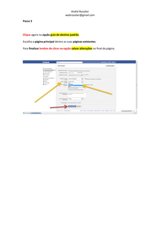 André Rossiter
                                   webrossiter@gmail.com

Passo 3



Clique agora na opção guia de destino padrão.

Escolha a página principal dentre as suas páginas existentes.

Para finalizar lembre de clicar na opção salvar alterações no final da página.
 