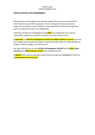 André Rossiter
                                  webrossiter@gmail.com

Como contratar uma hospedagem


Recomendo um servidor grande, pois oferecem suporte 24hs, possuem manutenção com
maior frequência que servidores pequenos e de um modo geral as máquinas são mais
modernas e para finalizar o que acredito ser o mais importante é a estrutura de segurança
quanto aos aspecto de redes na sua configuração.

Você deve contratar uma hospedagem do tipo LINUX, pois trabalha bem com aspectos
relacionados a plataforma e estrutura do Joomla como vimos anteriormente.

É importante um plano de hospedagem sem limite de trafego de dados no seu site, pois você
deve imaginar que este pode ficar popular e caso seja limitado quanto ao trafego de dados ao
exceder o limite de trafego o seu site sairá do ar.

Nas vídeo aulas do curso eu uso o servidor de Hospedagem UOLHOST do tipo LINUX, plano
econômico com 5GB de espaço em disco, fluxo de dados ilimitado.

O segredo deste processo é que alguns tipos de plano de pagamento trimestral lhe oferecem
o domínio grátis no primeiro ano.
 