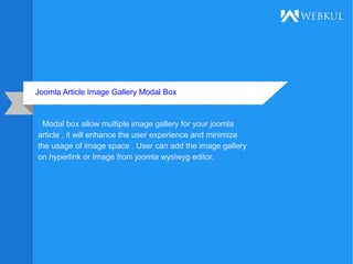 Joomla Article Image Gallery Modal Box
Modal box allow multiple image gallery for your joomla
article , it will enhance the user experience and minimize
the usage of image space . User can add the image gallery
on hyperlink or Image from joomla wysiwyg editor.
 