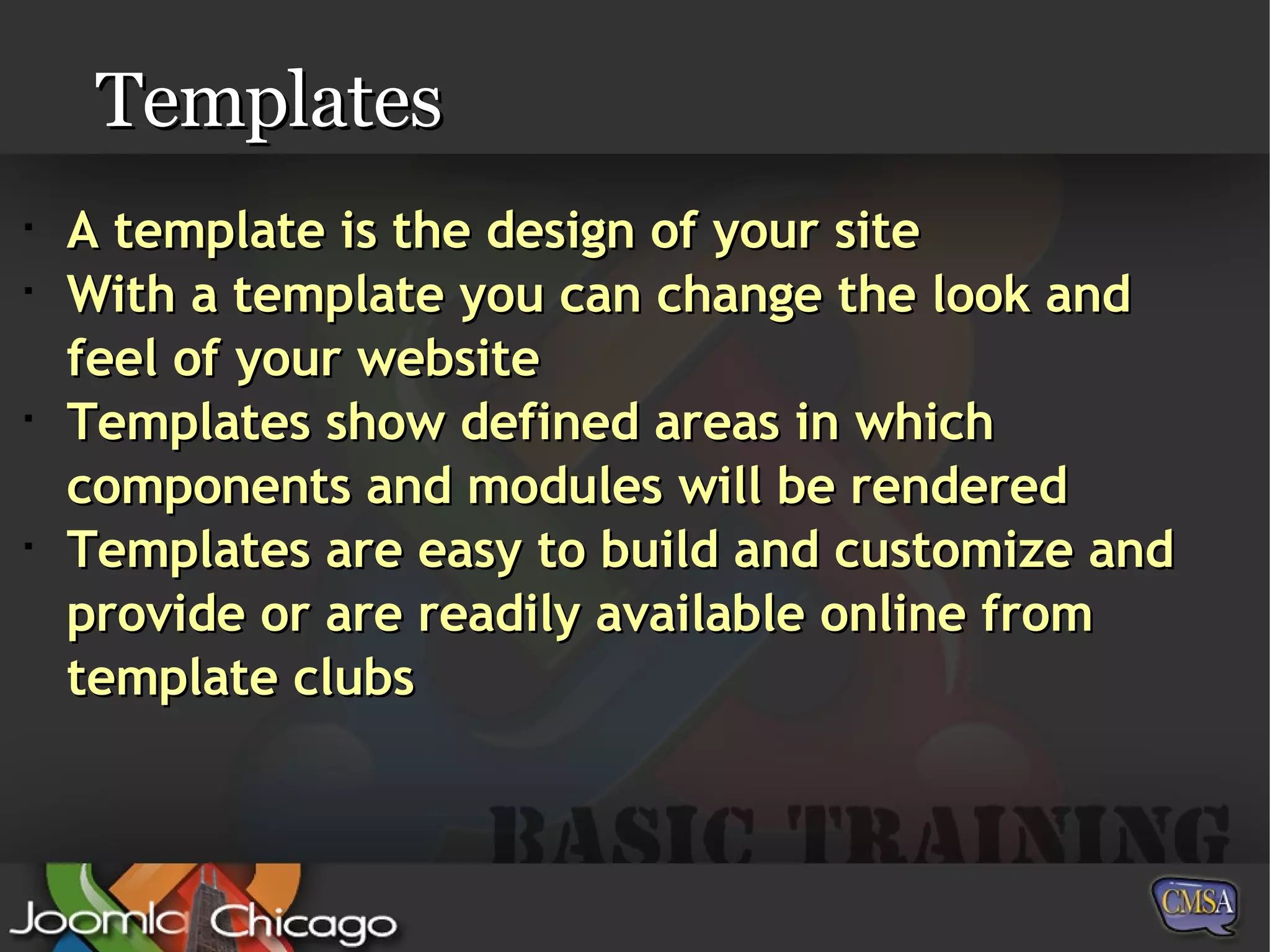 Templates A template is the design of your site With a template you can change the look and feel of your website Templates show defined areas in which components and modules will be rendered Templates are easy to build and customize and provide or are readily available online from template clubs 