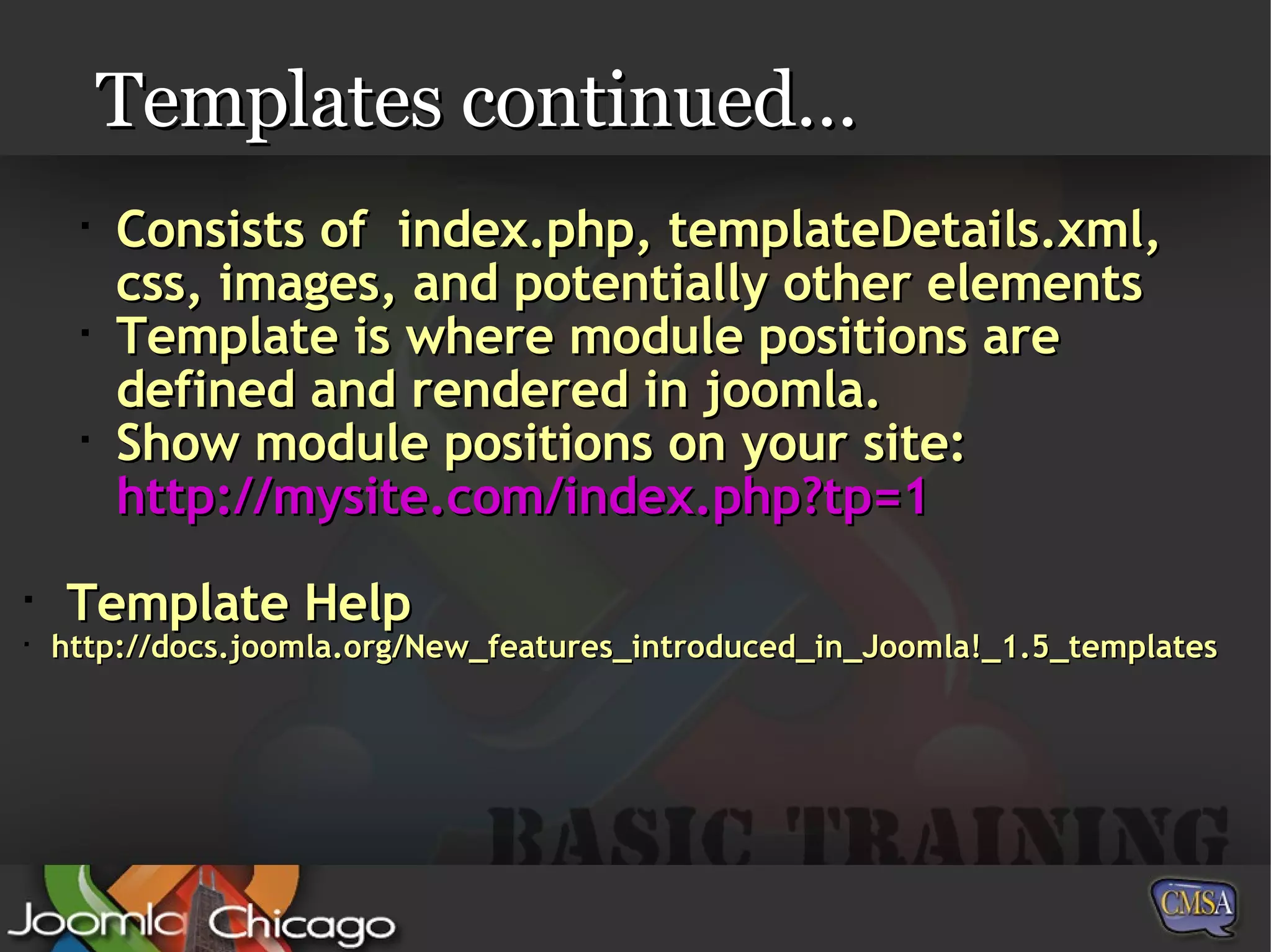 Templates continued… Consists of  index.php, templateDetails.xml, css, images, and potentially other elements Template is where module positions are defined and rendered in joomla. Show module positions on your site: http:// mysite.com/index.php?tp =1 Template Help http://docs.joomla.org/New_features_introduced_in_Joomla!_1.5_templates 