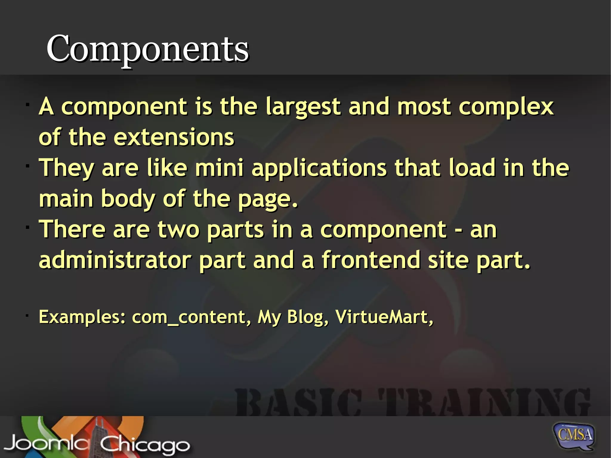 Components A component is the largest and most complex of the extensions  They are like mini applications that load in the main body of the page. There are two parts in a component - an administrator part and a frontend site part. Examples: com_content, My Blog, VirtueMart,  