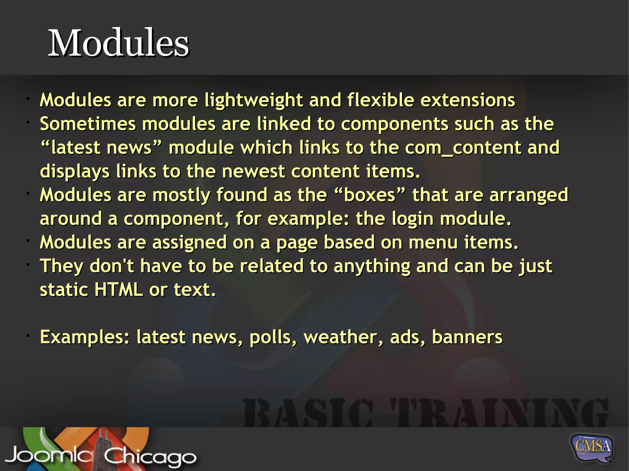 Modules Modules are more lightweight and flexible extensions Sometimes modules are linked to components such as the “latest news” module which links to the com_content and displays links to the newest content items. Modules are mostly found as the “boxes” that are arranged around a component, for example: the login module. Modules are assigned on a page based on menu items.  They don't have to be related to anything and can be just static HTML or text. Examples: latest news, polls, weather, ads, banners 