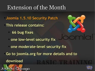 Extension of the Month Joomla 1.5.10 Security Patch This release contains: 66 bug fixes one low-level security fix one moderate-level security fix Go to joomla.org for more details and to download 