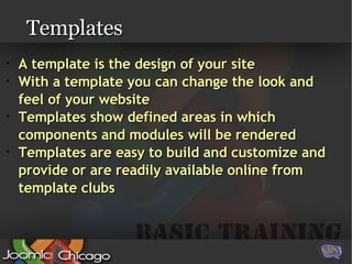 Templates A template is the design of your site With a template you can change the look and feel of your website Templates show defined areas in which components and modules will be rendered Templates are easy to build and customize and provide or are readily available online from template clubs 