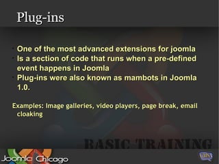 Plug-ins One of the most advanced extensions for joomla Is a section of code that runs when a pre-defined event happens in Joomla Plug-ins were also known as mambots in Joomla 1.0. Examples: Image galleries, video players, page break, email cloaking 