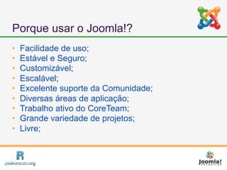 Porque usar o Joomla!?
   Facilidade de uso;
   Estável e Seguro;
   Customizável;
   Escalável;
   Excelente suporte da Comunidade;
   Diversas áreas de aplicação;
   Trabalho ativo do CoreTeam;
   Grande variedade de projetos;
   Livre;
 