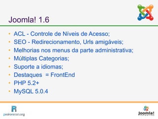 Joomla! 1.6
   ACL - Controle de Níveis de Acesso;
   SEO - Redirecionamento, Urls amigáveis;
   Melhorias nos menus da parte administrativa;
   Múltiplas Categorias;
   Suporte a idiomas;
   Destaques = FrontEnd
   PHP 5.2+
   MySQL 5.0.4
 