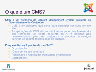 O que é um CMS?
CMS é um acrônimo de Content Management System (Sistema de
  Gerenciamento de Conteúdo);
   CMS é um aplicativo que serve para gerenciar conteúdo em um
    site.
   As aplicações de CMS são constituídas de poderosos frameworks
    que fornecem um vasto conjunto de API's básicas aos
    desenvolvedores para que consigam criar produtos ou serviços
    partindo-se de uma mesma base de trabalho.

Porque então você precisa de um CMS?
   Organização;
   “Cada um no seu quadrado”;
   Praticidade e Rapidez na atualização (Publicação).
   Colaboração.
 