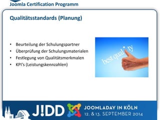 Joomla Certification Programm 
Qualitätsstandards (Planung) 
• Beurteilung der Schulungspartner 
• Überprüfung der Schulungsmaterialen 
• Festlegung von Qualitätsmerkmalen 
• KPI‘s (Leistungskennzahlen) 
 
