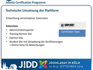 Joomla Certification Programm 
Technische Umsetzung der Plattform 
Entwicklung verschiedener Extensions 
Extensions 
• Administrationsportal 
• Training Partner Site 
• Examen Site 
• Student Site mit Verwaltung der Zertifizierungen 
+ Online Seite für Bewerbungen 
Certification Team 
 