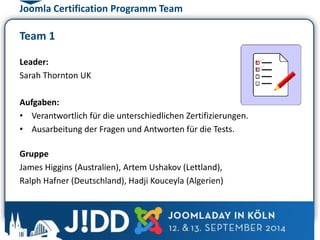 Joomla Certification Programm Team 
Team 1 
Leader: 
Sarah Thornton UK 
Aufgaben: 
• Verantwortlich für die unterschiedlichen Zertifizierungen. 
• Ausarbeitung der Fragen und Antworten für die Tests. 
Gruppe 
James Higgins (Australien), Artem Ushakov (Lettland), 
Ralph Hafner (Deutschland), Hadji Kouceyla (Algerien) 
 