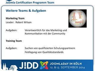 Joomla Certification Programm Team 
Weitere Teams & Aufgaben 
Marketing Team 
Leader: Robert Wilson 
Aufgaben: Verantwortlich für das Marketing und 
Kommunikation mit der Community 
Training Team 
Aufgaben: Suchen von qualifizierten Schulungspartnern 
Festlegung von Qualitätsstandards 
 