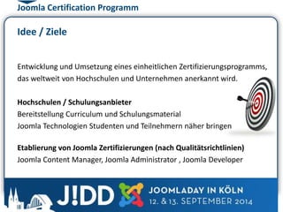Joomla Certification Programm 
Idee / Ziele 
Entwicklung und Umsetzung eines einheitlichen Zertifizierungsprogramms, 
das weltweit von Hochschulen und Unternehmen anerkannt wird. 
Hochschulen / Schulungsanbieter 
Bereitstellung Curriculum und Schulungsmaterial 
Joomla Technologien Studenten und Teilnehmern näher bringen 
Etablierung von Joomla Zertifizierungen (nach Qualitätsrichtlinien) 
Joomla Content Manager, Joomla Administrator , Joomla Developer 
 