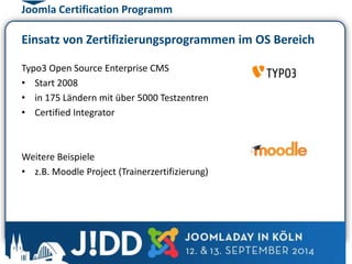 Joomla Certification Programm 
Einsatz von Zertifizierungsprogrammen im OS Bereich 
Typo3 Open Source Enterprise CMS 
• Start 2008 
• in 175 Ländern mit über 5000 Testzentren 
• Certified Integrator 
Weitere Beispiele 
• z.B. Moodle Project (Trainerzertifizierung) 
 