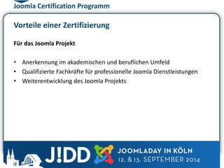 Joomla Certification Programm 
Vorteile einer Zertifizierung 
Für das Joomla Projekt 
• Anerkennung im akademischen und beruflichen Umfeld 
• Qualifizierte Fachkräfte für professionelle Joomla Dienstleistungen 
• Weiterentwicklung des Joomla Projekts 
 