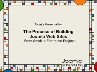 Today's Presentation: The Process of Building Joomla Web Sites –  From Small to Enterprise Projects 