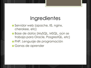 Ingredientes
 Servidorweb (apache, IIS, nginx,
  cherokee, etc)
 Base de datos (MySQL, MSQL, aún se
  trabaja para Oracle, PosgrestQL, etc)
 PHP. Lenguaje de programación
 Ganas de aprender
 