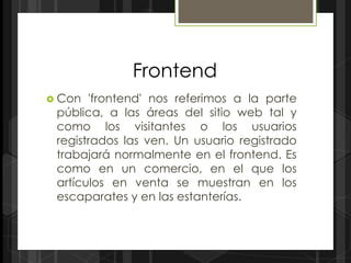 Frontend
 Con  'frontend' nos referimos a la parte
 pública, a las áreas del sitio web tal y
 como los visitantes o los usuarios
 registrados las ven. Un usuario registrado
 trabajará normalmente en el frontend. Es
 como en un comercio, en el que los
 artículos en venta se muestran en los
 escaparates y en las estanterías.
 