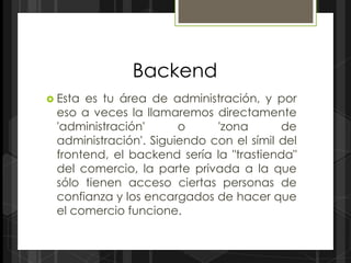 Backend
 Estaes tu área de administración, y por
 eso a veces la llamaremos directamente
 'administración'      o     'zona       de
 administración'. Siguiendo con el símil del
 frontend, el backend sería la "trastienda"
 del comercio, la parte privada a la que
 sólo tienen acceso ciertas personas de
 confianza y los encargados de hacer que
 el comercio funcione.
 
