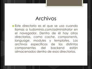 Archivos
 Estedirectorio es el que se usa cuando
 llamas a tudominio.com/administrator en
 el navegador. Dentro de él hay otros
 directorios, como cache, components,
 language, modules y templates. Los
 archivos específicos de los distintos
 componentes       del   backend    están
 almacenados dentro de esos directorios.
 