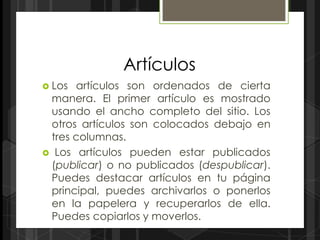 Artículos
 Los artículos son ordenados de cierta
 manera. El primer artículo es mostrado
 usando el ancho completo del sitio. Los
 otros artículos son colocados debajo en
 tres columnas.
 Los artículos pueden estar publicados
 (publicar) o no publicados (despublicar).
 Puedes destacar artículos en tu página
 principal, puedes archivarlos o ponerlos
 en la papelera y recuperarlos de ella.
 Puedes copiarlos y moverlos.
 