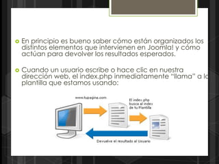    En principio es bueno saber cómo están organizados los
    distintos elementos que intervienen en Joomla! y cómo
    actúan para devolver los resultados esperados.

   Cuando un usuario escribe o hace clic en nuestra
    dirección web, el index.php inmediatamente “llama” a la
    plantilla que estamos usando:
 