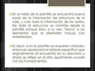  Enel index de la plantilla se encuentra buena
 parte de la información de estructura de la
 web, y casi toda la información de los estilos.
 No toda la estructura se controla desde la
 plantilla porque ésta, a su vez, “llama” a los
 elementos que el diseñador incluyó con
 anterioridad.

 Esdecir, si en la plantilla se requieren módulos,
 entonces aparecerá el Módulo específico que
 originalmente se encuentra en su directorio y
 ahora se refleja en el sitio. Igualmente sucede
 con los Componentes.
 