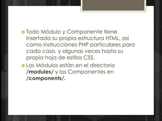  Todo  Módulo y Componente tiene
  insertada su propia estructura HTML, así
  como instrucciones PHP particulares para
  cada caso, y algunas veces hasta su
  propia hoja de estilos CSS.
 Los Módulos están en el directorio
  /modules/ y los Componentes en
  /components/.
 