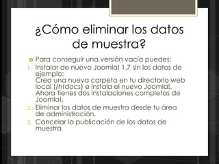 ¿Cómo eliminar los datos
         de muestra?
    Para conseguir una versión vacía puedes:
1.   Instalar de nuevo Joomla! 1.7 sin los datos de
     ejemplo:
     Crea una nueva carpeta en tu directorio web
     local (/htdocs) e instala el nuevo Joomla!.
     Ahora tienes dos instalaciones completas de
     Joomla!.
2.   Eliminar los datos de muestra desde tu área
     de administración.
3.   Cancelar la publicación de los datos de
     muestra
 