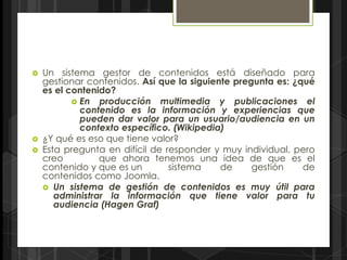    Un sistema gestor de contenidos está diseñado para
    gestionar contenidos. Así que la siguiente pregunta es: ¿qué
    es el contenido?
            En producción multimedia y publicaciones el
             contenido es la información y experiencias que
             pueden dar valor para un usuario/audiencia en un
             contexto específico. (Wikipedia)
   ¿Y qué es eso que tiene valor?
   Esta pregunta en difícil de responder y muy individual, pero
    creo         que ahora tenemos una idea de que es el
    contenido y que es un        sistema    de     gestión    de
    contenidos como Joomla.
     Un sistema de gestión de contenidos es muy útil para
       administrar la información que tiene valor para tu
       audiencia (Hagen Graf)
 