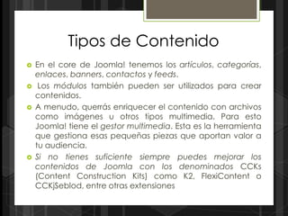Tipos de Contenido
   En el core de Joomla! tenemos los artículos, categorías,
    enlaces, banners, contactos y feeds.
    Los módulos también pueden ser utilizados para crear
    contenidos.
   A menudo, querrás enriquecer el contenido con archivos
    como imágenes u otros tipos multimedia. Para esto
    Joomla! tiene el gestor multimedia. Esta es la herramienta
    que gestiona esas pequeñas piezas que aportan valor a
    tu audiencia.
   Si no tienes suficiente siempre puedes mejorar los
    contenidos de Joomla con los denominados CCKs
    (Content Construction Kits) como K2, FlexiContent o
    CCKjSeblod, entre otras extensiones
 