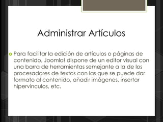 Administrar Artículos

 Parafacilitar la edición de artículos o páginas de
 contenido, Joomla! dispone de un editor visual con
 una barra de herramientas semejante a la de los
 procesadores de textos con las que se puede dar
 formato al contenido, añadir imágenes, insertar
 hipervínculos, etc.
 
