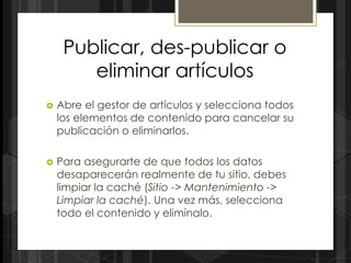 Publicar, des-publicar o
        eliminar artículos
   Abre el gestor de artículos y selecciona todos
    los elementos de contenido para cancelar su
    publicación o eliminarlos.

   Para asegurarte de que todos los datos
    desaparecerán realmente de tu sitio, debes
    limpiar la caché (Sitio -> Mantenimiento ->
    Limpiar la caché). Una vez más, selecciona
    todo el contenido y elimínalo.
 