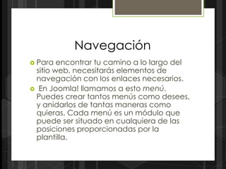 Navegación
 Para  encontrar tu camino a lo largo del
 sitio web, necesitarás elementos de
 navegación con los enlaces necesarios.
 En Joomla! llamamos a esto menú.
 Puedes crear tantos menús como desees,
 y anidarlos de tantas maneras como
 quieras. Cada menú es un módulo que
 puede ser situado en cualquiera de las
 posiciones proporcionadas por la
 plantilla.
 