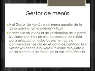 Gestor de menús

 Iral Gestor de Menús en el menú superior de tu
  zona administrativa (Menús -> Top)
 Hacer clic en la casilla de verificación de la parte
  izquierda que hay en el encabezado de la lista
  para seleccionar todos los elementos, y a
  continuación haz clic en el icono despublicar. Una
  vez hayas hecho eso, verás un icono rojo junto a
  cada elemento de menú, en la columna "Estado"
 