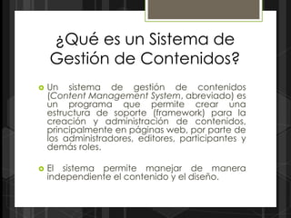 ¿Qué es un Sistema de
    Gestión de Contenidos?
   Un sistema de gestión de contenidos
    (Content Management System, abreviado) es
    un programa que permite crear una
    estructura de soporte (framework) para la
    creación y administración de contenidos,
    principalmente en páginas web, por parte de
    los administradores, editores, participantes y
    demás roles.

   El sistema permite manejar de manera
    independiente el contenido y el diseño.
 