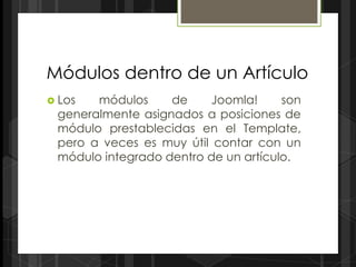 Módulos dentro de un Artículo
 Los  módulos     de    Joomla!      son
 generalmente asignados a posiciones de
 módulo prestablecidas en el Template,
 pero a veces es muy útil contar con un
 módulo integrado dentro de un artículo.
 