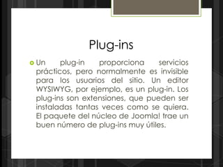 Plug-ins
 Un    plug-in   proporciona     servicios
 prácticos, pero normalmente es invisible
 para los usuarios del sitio. Un editor
 WYSIWYG, por ejemplo, es un plug-in. Los
 plug-ins son extensiones, que pueden ser
 instaladas tantas veces como se quiera.
 El paquete del núcleo de Joomla! trae un
 buen número de plug-ins muy útiles.
 