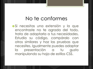 No te conformes
 Si necesitas una extensión y la que
  encontraste no te agrada del todo,
  trata de adaptarla a tus necesidades.
  Estudia su código, compáralo con
  otros similares y haz las pruebas que
  necesites. Igualmente puedes adaptar
  la    presentación     a    tu   gusto
  manipulando su hoja de estilos CSS.
 