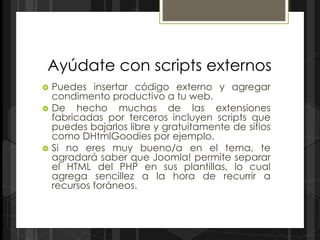 Ayúdate con scripts externos
   Puedes insertar código externo y agregar
    condimento productivo a tu web.
   De hecho muchas de las extensiones
    fabricadas por terceros incluyen scripts que
    puedes bajarlos libre y gratuitamente de sitios
    como DHtmlGoodies por ejemplo.
   Si no eres muy bueno/a en el tema, te
    agradará saber que Joomla! permite separar
    el HTML del PHP en sus plantillas, lo cual
    agrega sencillez a la hora de recurrir a
    recursos foráneos.
 